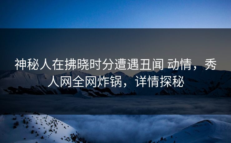 神秘人在拂晓时分遭遇丑闻 动情,秀人网全网炸锅,详情探秘 神秘人在拂晓时分遭遇丑闻 动情,秀人网全网炸锅,详情探秘