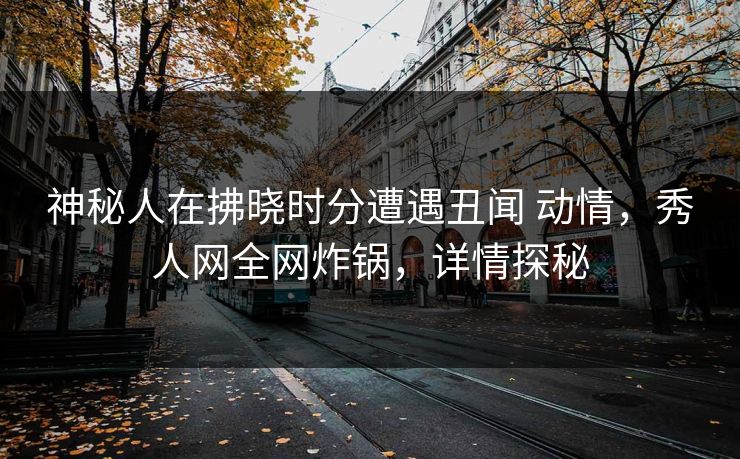 神秘人在拂晓时分遭遇丑闻 动情,秀人网全网炸锅,详情探秘 神秘人在拂晓时分遭遇丑闻 动情,秀人网全网炸锅,详情探秘