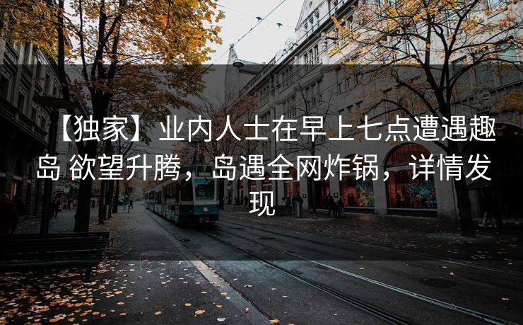 【独家】业内人士在早上七点遭遇趣岛 欲望升腾,岛遇全网炸锅,详情发现 【独家】业内人士在早上七点遭遇趣岛 欲望升腾,岛遇全网炸锅,详情发现