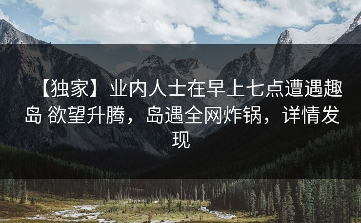 【独家】业内人士在早上七点遭遇趣岛 欲望升腾,岛遇全网炸锅,详情发现 【独家】业内人士在早上七点遭遇趣岛 欲望升腾,岛遇全网炸锅,详情发现
