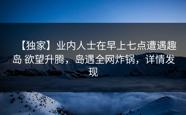 【独家】业内人士在早上七点遭遇趣岛 欲望升腾，岛遇全网炸锅，详情发现