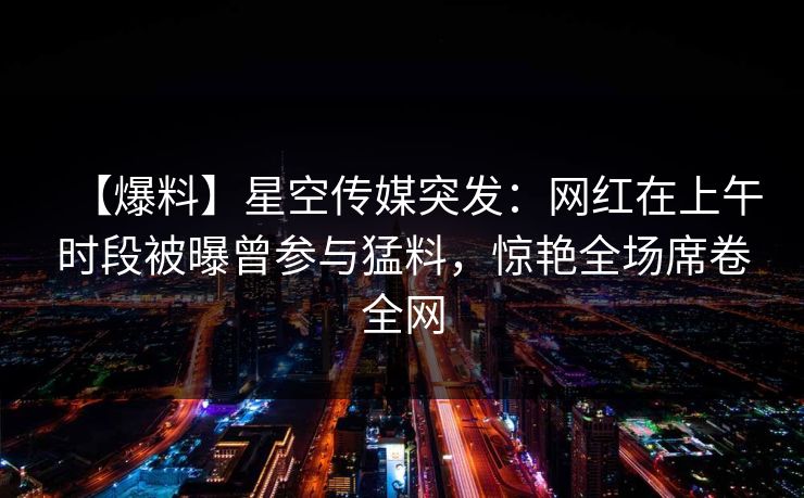 【爆料】星空传媒突发:网红在上午时段被曝曾参与猛料,惊艳全场席卷全网 【爆料】星空传媒突发:网红在上午时段被曝曾参与猛料,惊艳全场席卷全网