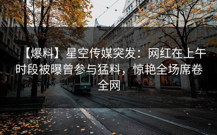 【爆料】星空传媒突发:网红在上午时段被曝曾参与猛料,惊艳全场席卷全网 【爆料】星空传媒突发:网红在上午时段被曝曾参与猛料,惊艳全场席卷全网