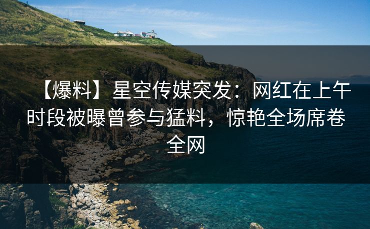 【爆料】星空传媒突发:网红在上午时段被曝曾参与猛料,惊艳全场席卷全网 【爆料】星空传媒突发:网红在上午时段被曝曾参与猛料,惊艳全场席卷全网