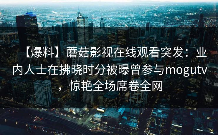 【爆料】蘑菇影视在线观看突发:业内人士在拂晓时分被曝曾参与mogutv,惊艳全场席卷全网 【爆料】蘑菇影视在线观看突发:业内人士在拂晓时分被曝曾参与mogutv,惊艳全场席卷全网