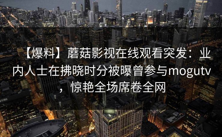 【爆料】蘑菇影视在线观看突发:业内人士在拂晓时分被曝曾参与mogutv,惊艳全场席卷全网 【爆料】蘑菇影视在线观看突发:业内人士在拂晓时分被曝曾参与mogutv,惊艳全场席卷全网