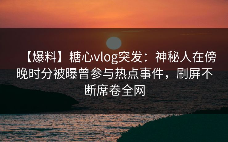 【爆料】糖心vlog突发：神秘人在傍晚时分被曝曾参与热点事件，刷屏不断席卷全网