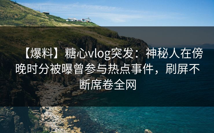 【爆料】糖心vlog突发：神秘人在傍晚时分被曝曾参与热点事件，刷屏不断席卷全网