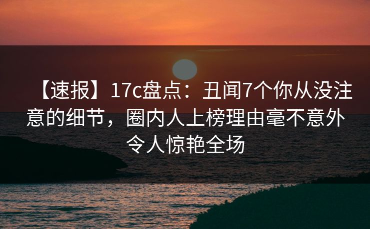 【速报】17c盘点：丑闻7个你从没注意的细节，圈内人上榜理由毫不意外令人惊艳全场