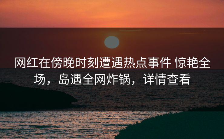 网红在傍晚时刻遭遇热点事件 惊艳全场，岛遇全网炸锅，详情查看