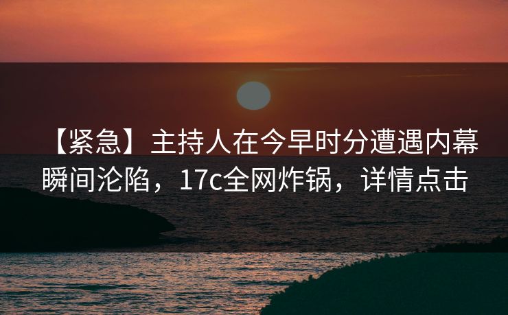 【紧急】主持人在今早时分遭遇内幕 瞬间沦陷，17c全网炸锅，详情点击