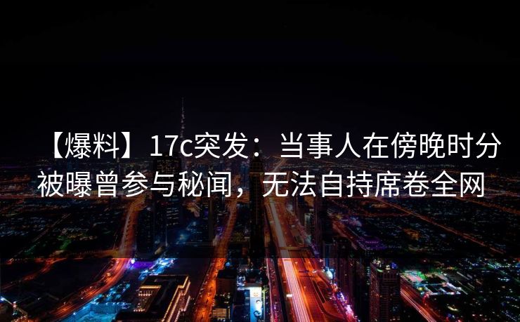 【爆料】17c突发：当事人在傍晚时分被曝曾参与秘闻，无法自持席卷全网