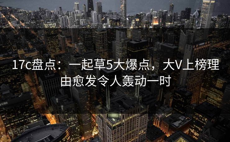 17c盘点：一起草5大爆点，大V上榜理由愈发令人轰动一时
