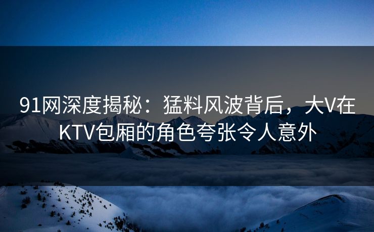 91网深度揭秘:猛料风波背后,大V在KTV包厢的角色夸张令人意外