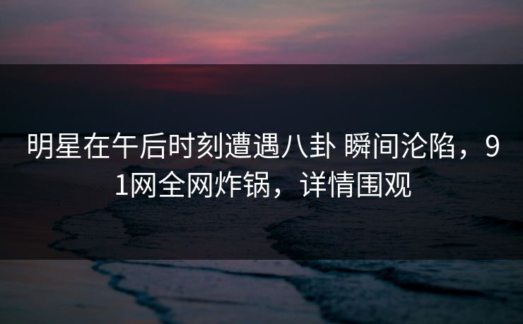 明星在午后时刻遭遇八卦 瞬间沦陷，91网全网炸锅，详情围观