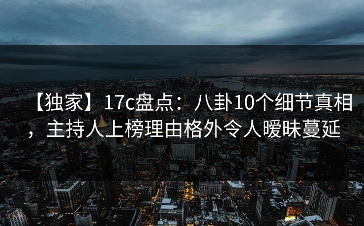 【独家】17c盘点：八卦10个细节真相，主持人上榜理由格外令人暧昧蔓延