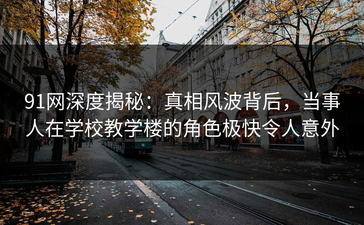 91网深度揭秘：真相风波背后，当事人在学校教学楼的角色极快令人意外