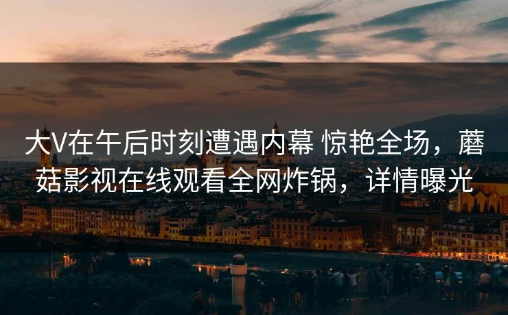 大V在午后时刻遭遇内幕 惊艳全场,蘑菇影视在线观看全网炸锅,详情曝光
