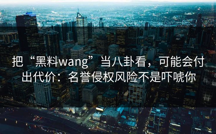 把“黑料wang”当八卦看,可能会付出代价:名誉侵权风险不是吓唬你