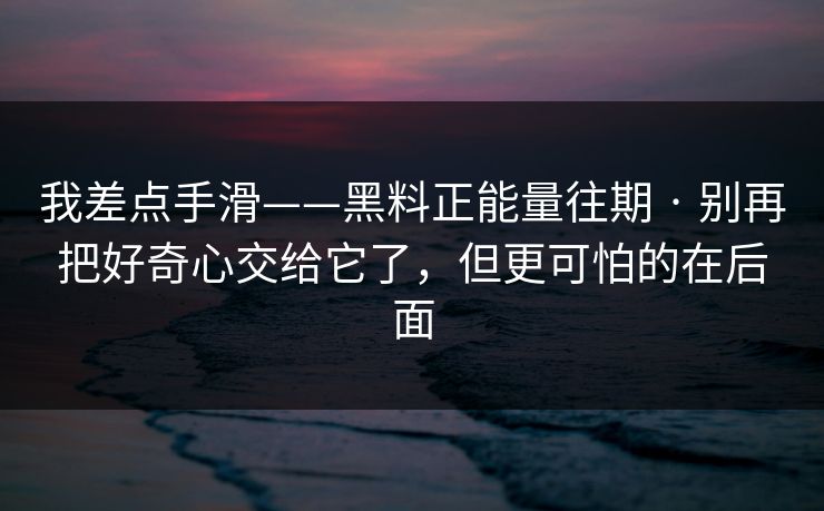 我差点手滑——黑料正能量往期 · 别再把好奇心交给它了，但更可怕的在后面