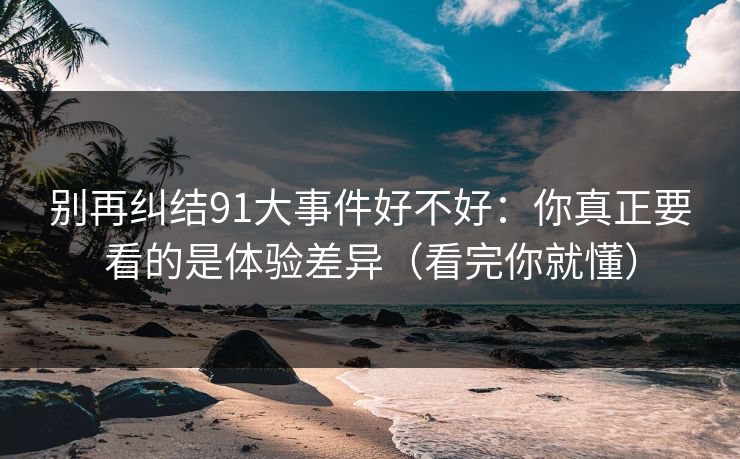 别再纠结91大事件好不好:你真正要看的是体验差异(看完你就懂)