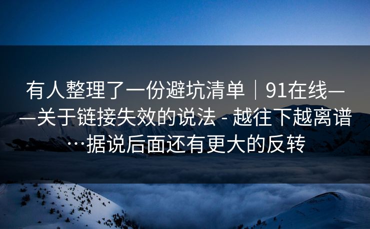 有人整理了一份避坑清单｜91在线——关于链接失效的说法 - 越往下越离谱…据说后面还有更大的反转