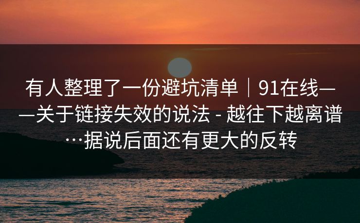 有人整理了一份避坑清单｜91在线——关于链接失效的说法 - 越往下越离谱…据说后面还有更大的反转