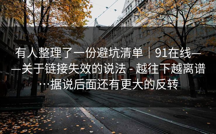 有人整理了一份避坑清单｜91在线——关于链接失效的说法 - 越往下越离谱…据说后面还有更大的反转