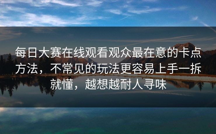 每日大赛在线观看观众最在意的卡点方法,不常见的玩法更容易上手一拆就懂,越想越耐人寻味