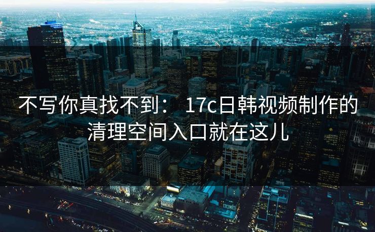 不写你真找不到: 17c日韩视频制作的清理空间入口就在这儿 不写你真找不到: 17c日韩视频制作的清理空间入口就在这儿