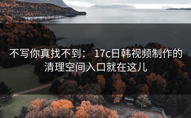 不写你真找不到: 17c日韩视频制作的清理空间入口就在这儿 不写你真找不到: 17c日韩视频制作的清理空间入口就在这儿