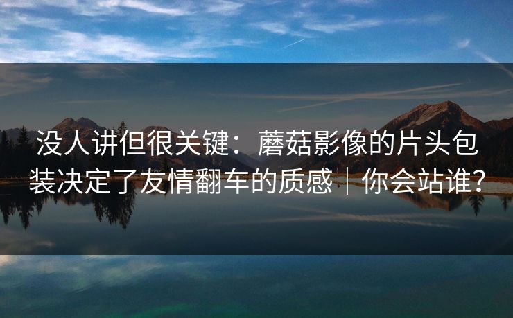 没人讲但很关键:蘑菇影像的片头包装决定了友情翻车的质感|你会站谁? 没人讲但很关键:蘑菇影像的片头包装决定了友情翻车的质感|你会站谁?