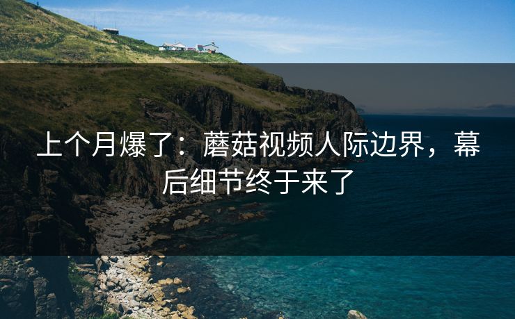上个月爆了:蘑菇视频人际边界,幕后细节终于来了 上个月爆了:蘑菇视频人际边界,幕后细节终于来了