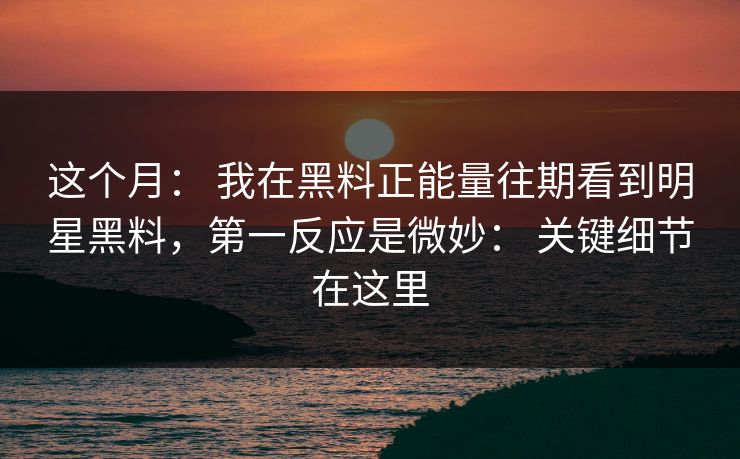 这个月: 我在黑料正能量往期看到明星黑料,第一反应是微妙: 关键细节在这里 这个月: 我在黑料正能量往期看到明星黑料,第一反应是微妙: 关键细节在这里
