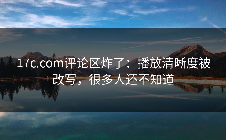 17c.com评论区炸了:播放清晰度被改写,很多人还不知道 17c.com评论区炸了:播放清晰度被改写,很多人还不知道