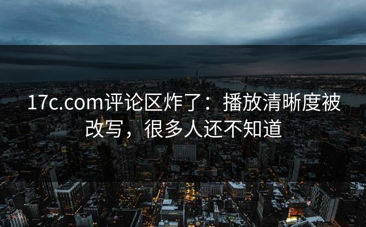 17c.com评论区炸了:播放清晰度被改写,很多人还不知道 17c.com评论区炸了:播放清晰度被改写,很多人还不知道