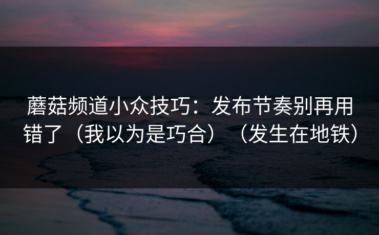 蘑菇频道小众技巧:发布节奏别再用错了(我以为是巧合)(发生在地铁) 蘑菇频道小众技巧:发布节奏别再用错了(我以为是巧合)(发生在地铁)