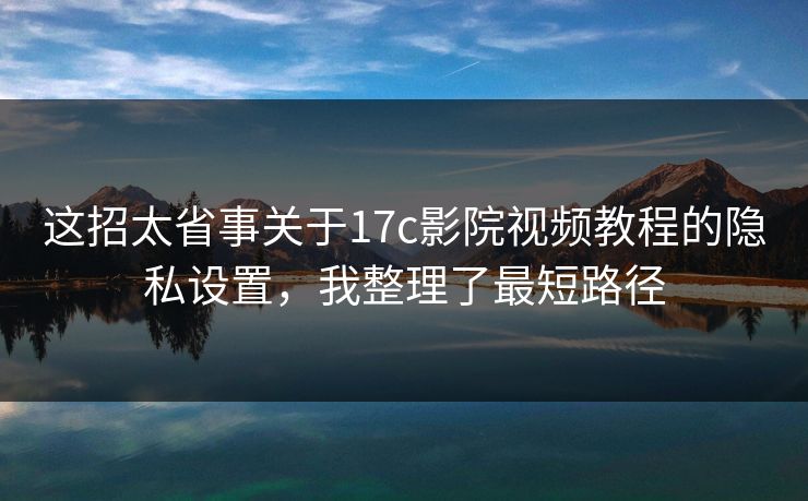 这招太省事关于17c影院视频教程的隐私设置,我整理了最短路径