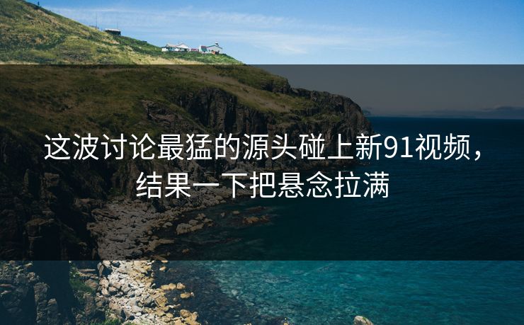 这波讨论最猛的源头碰上新91视频，结果一下把悬念拉满