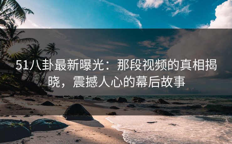 51八卦最新曝光：那段视频的真相揭晓，震撼人心的幕后故事