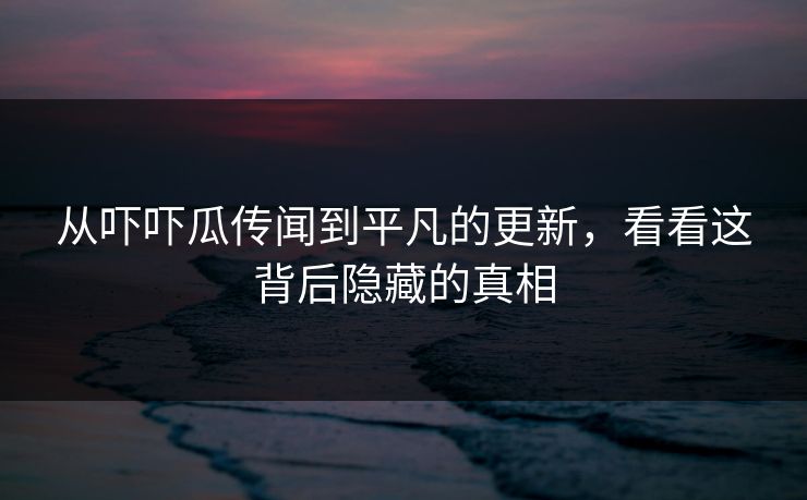 从吓吓瓜传闻到平凡的更新，看看这背后隐藏的真相