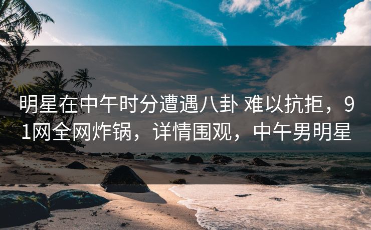 明星在中午时分遭遇八卦 难以抗拒,91网全网炸锅,详情围观,中午男明星 明星在中午时分遭遇八卦 难以抗拒,91网全网炸锅,详情围观,中午男明星