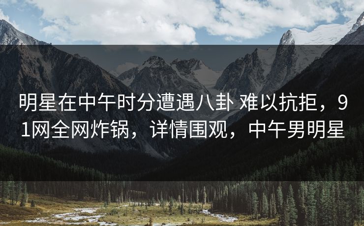 明星在中午时分遭遇八卦 难以抗拒,91网全网炸锅,详情围观,中午男明星 明星在中午时分遭遇八卦 难以抗拒,91网全网炸锅,详情围观,中午男明星