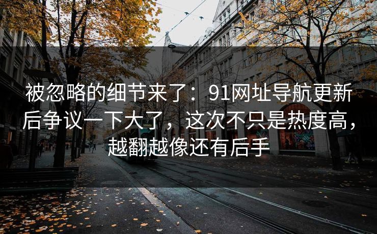 被忽略的细节来了:91网址导航更新后争议一下大了,这次不只是热度高,越翻越像还有后手 被忽略的细节来了:91网址导航更新后争议一下大了,这次不只是热度高,越翻越像还有后手